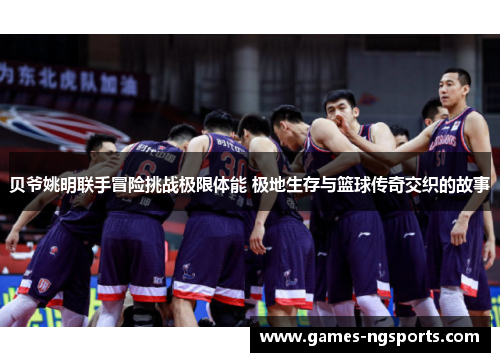 贝爷姚明联手冒险挑战极限体能 极地生存与篮球传奇交织的故事