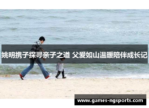 姚明携子探寻亲子之道 父爱如山温暖陪伴成长记