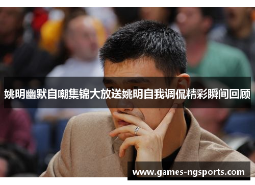 姚明幽默自嘲集锦大放送姚明自我调侃精彩瞬间回顾