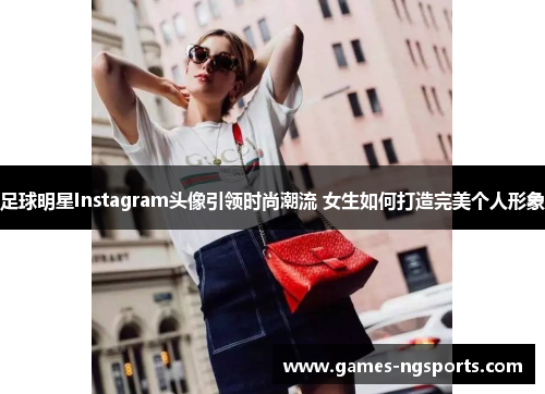 足球明星Instagram头像引领时尚潮流 女生如何打造完美个人形象