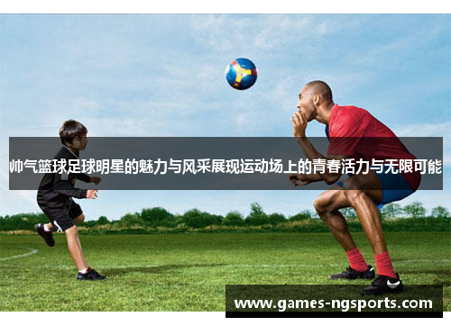 帅气篮球足球明星的魅力与风采展现运动场上的青春活力与无限可能