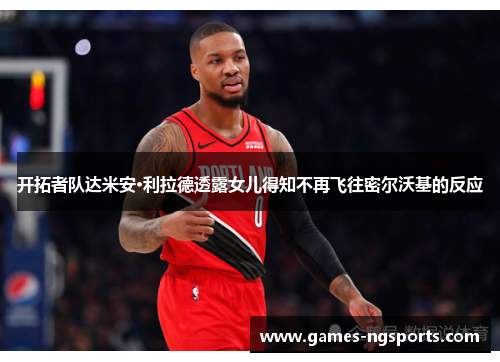 开拓者队达米安·利拉德透露女儿得知不再飞往密尔沃基的反应